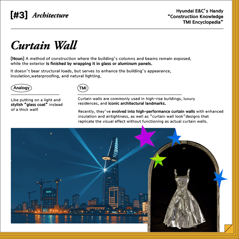 #3. Architecture Curtain Wall [Noun]  A method of construction where the building’s columns and beams remain exposed, while the exterior is finished by wrapping it in glass or aluminum panels. It doesn’t bear structural loads, but serves to enhance the building’s appearance, insulation, waterproofing, and natural lighting. Analogy Like putting on a light and stylish “glass coat” instead of a thick wall! TMI Curtain walls are commonly used in high-rise buildings, luxury residences, and iconic architectural landmarks. Recently, they’ve evolved into high-performance curtain walls with enhanced insulation and airtightness, as well as “curtain wall look” designs that replicate the visual effect without functioning as actual curtain walls.